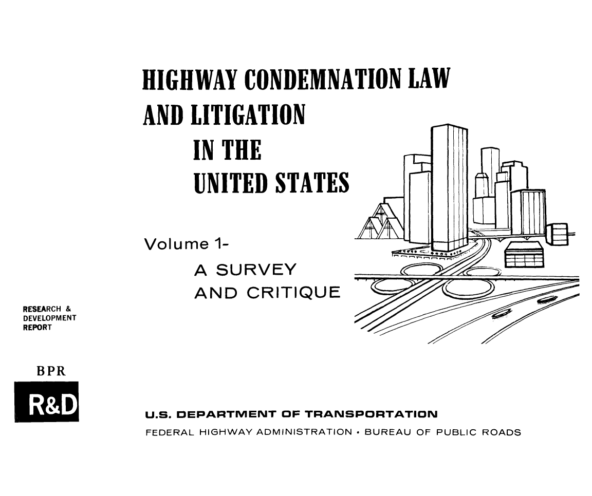 handle is hein.beal/hicolalitu0001 and id is 1 raw text is: HIGHWAY CONDEMNATION LAW
AND LITIGATION
IN THE
UNITED STATES
Volume 1-
A SURVEY
AND CRITIQUE
RESEARCH &
DEVELOPMENT
REPORT
BPR
U.S. DEPARTMENT OF TRANSPORTATION
FEDERAL HIGHWAY ADMINISTRATION * BUREAU OF PUBLIC ROADS



