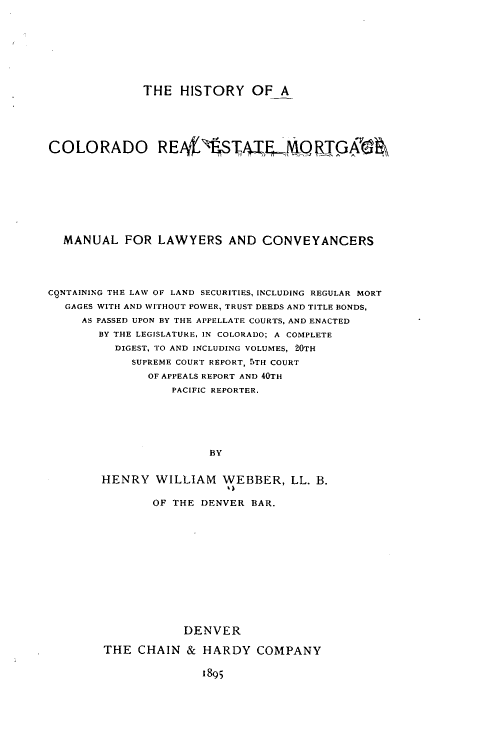 handle is hein.beal/hicoresmo0001 and id is 1 raw text is: 









THE HISTORY OF A


COLORADO R E4'VSTS               , T PT









  MANUAL FOR LAWYERS AND CONVEYANCERS





CqNTAINING THE LAW OF LAND SECURITIES, INCLUDING REGULAR MORT
   GAGES WITH AND WITHOUT POWER, TRUST DEEDS AND TITLE BONDS,
     AS PASSED UPON BY THE APPELLATE COURTS, AND ENACTED
        BY THE LEGISLATURE, IN COLORADO; A COMPLETE
          DIGEST, TO AND INCLUDING VOLUMES, 20TH
            SUPREME COURT REPORT, 'TH COURT
               OF APPEALS REPORT AND 40TH
                  PACIFIC REPORTER.






                        BY


        HENRY WILLIAM WEBBER, LL. B.

                OF THE DENVER BAR.














                    DENVER

        THE CHAIN & HARDY COMPANY

                       1895


