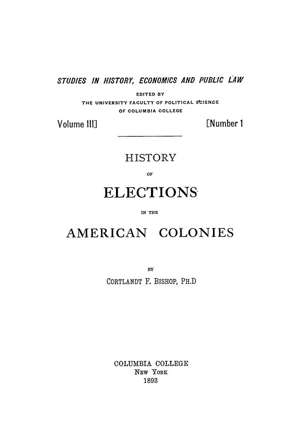 handle is hein.beal/hielamec0001 and id is 1 raw text is: STUDIES IN HISTORY, ECONOMICS AND PUBLIC LAW
EDITED BY
THE UNIVERSITY FACULTY OF POLITICAL SIIENCE
OF COLUMBIA COLLEGE
Volume IIl]                           [Number 1
HISTORY
OF
ELECTIONS
IN THE
AMERICAN COLONIES

BY
CORTLANDT F. BISHOP, PH.D
COLUMBIA COLLEGE
NEw YORK
1893


