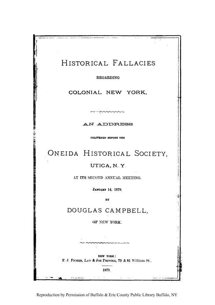 handle is hein.beal/hifalut0001 and id is 1 raw text is: HISTORICAL FALLACIES

REGARDING

COLONIAL NEW YORK,

.A.NT ADI~s

DELIVERED BEFORE TRE

ONEIDA

HISTORICAL SOCIETY,

UTICA, N. Y

AT ITS SECOND ANNUAL MEETING,

JANUABY 14, 1879.

BlY

DOUGLAS CAMPBELL,

OF NEW YORK.

NEW YORK:
F. J. FICKER, LAw & Jon PRINTER, 79 & 81 William St.,

1879.

Reproduction by Permission of Buffalo & Erie County Public Library Buffalo, NY

V


