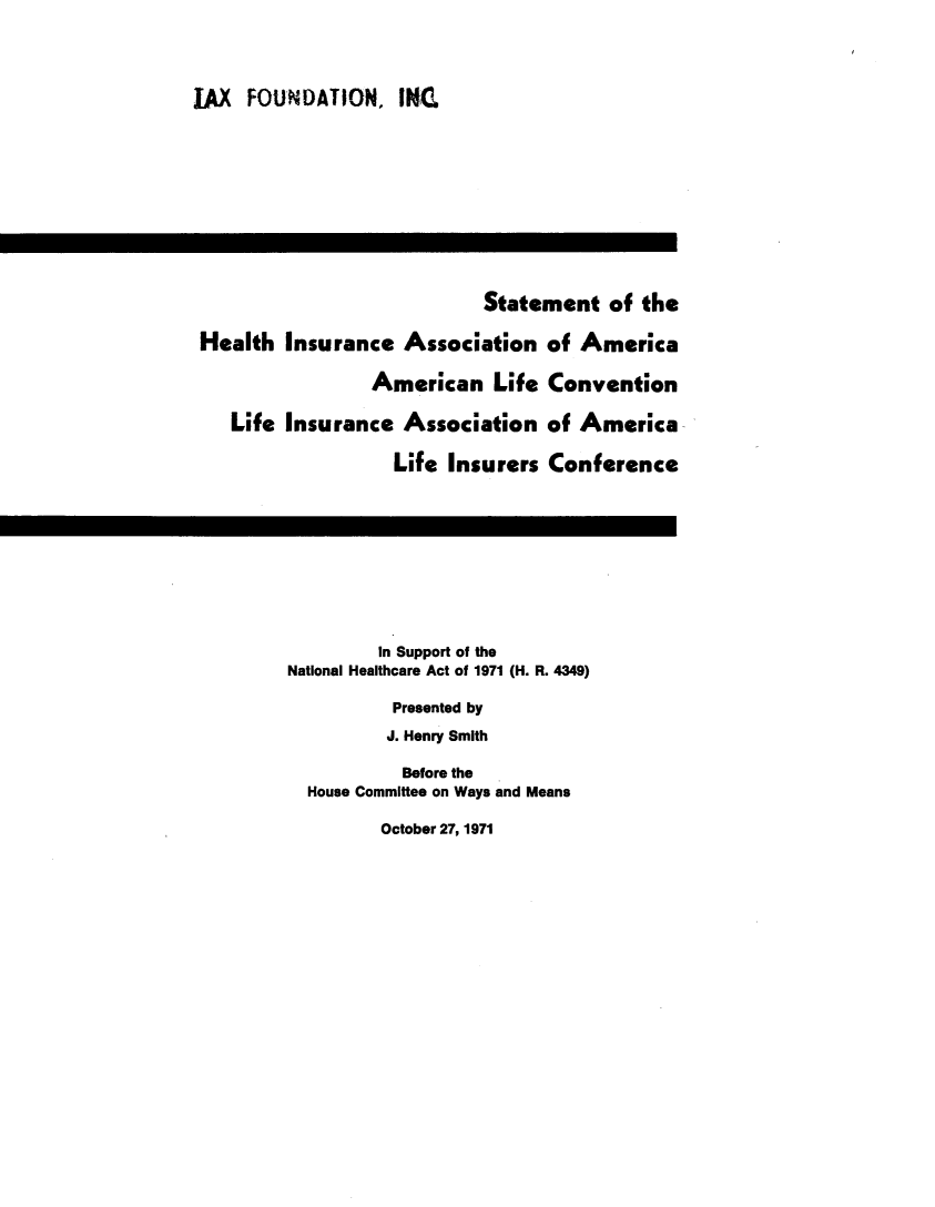handle is hein.beal/hilai0001 and id is 1 raw text is: 




LAX  FOUNDATION, INC











                            Statement of the

 Health Insurance Association of America

                 American Life Convention

    Life Insurance Association of America

                   Life Insurers Conference










                   In Support of the
         National Healthcare Act of 1971 (H. R. 4349)

                   Presented by
                   J. Henry Smith

                   Before the
           House Committee on Ways and Means

                  October 27, 1971


