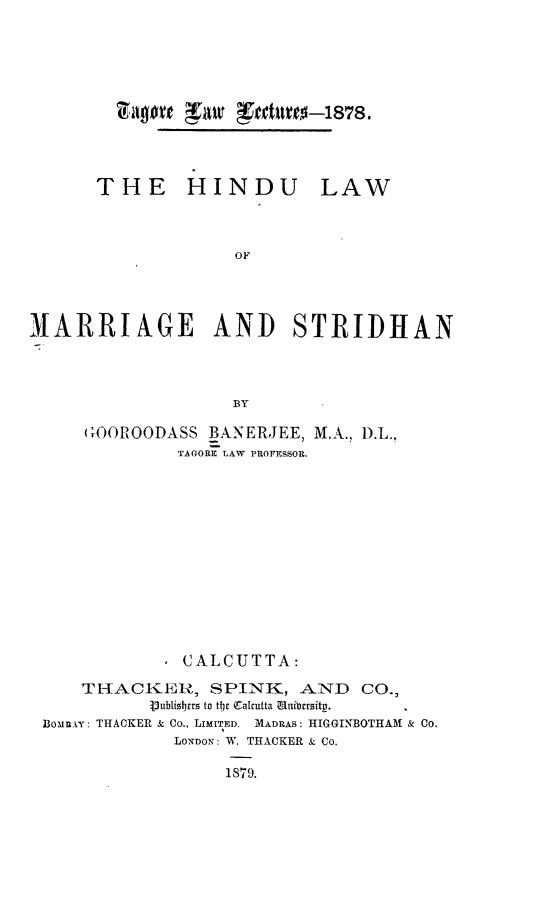handle is hein.beal/hilams0001 and id is 1 raw text is: 4y0~e ~ ~ed1t1~e~-1878

THE HINDU

LAW

OF
IARRIAGE AND STRIDHAN
BY
GOOROODASS BANERJEE, M.A., D.L.
TAGORE LAW PROFESSOR.
CALCUTTA:
TRHACKER, SPINK, AND CO.,
iubisbrrs to tjt Calcutta anibcrsitg.
BounAY: THACKER & Co., LIMITED. MADRAS: HIGGINBOTHAM & Co.
LONDON: W. THACKER & Co.
1879.


