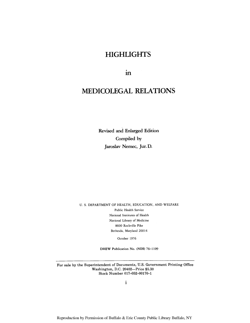handle is hein.beal/himedire0001 and id is 1 raw text is: HIGHLIGHTS
in
MEDICOLEGAL RELATIONS

Revised and Enlarged Edition
Compiled by
Jaroslav Nemec, Jur. D.
U. S. DEPARTMENT OF HEALTH, EDUCATION, AND WELFARE
Public Health Service
National Institutes of Health
National Library of Medicine
8600 Rockville Pike
Bethesda, Maryland 20014
October 1976
DHEW Publication No. (NIH) 76-1109

For sale by the Superintendent of Documents, U.S. Government Printing Office
Washington, D.C. 20402-Price $5.30
Stock Number 017-052-00170-1
i

Reproduction by Permission of Buffalo & Erie County Public Library Buffalo, NY


