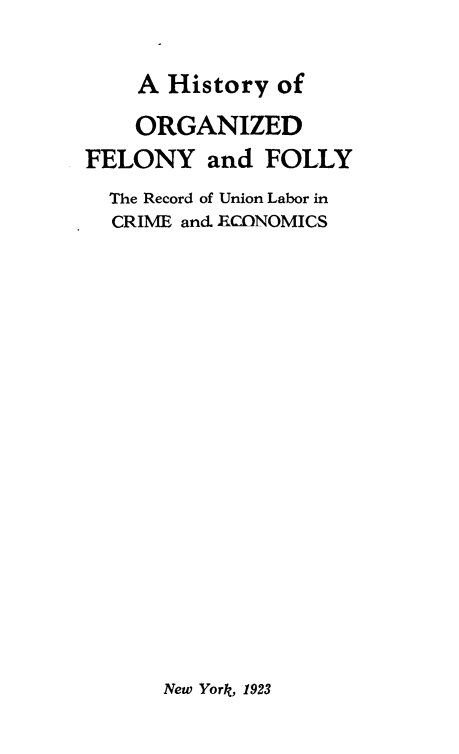 handle is hein.beal/hiorfely0001 and id is 1 raw text is: 

A History  of


    ORGANIZED
FELONY and FOLLY
  The Record of Union Labor in
  CRIME and ERCONOMICS


New York, 1923


