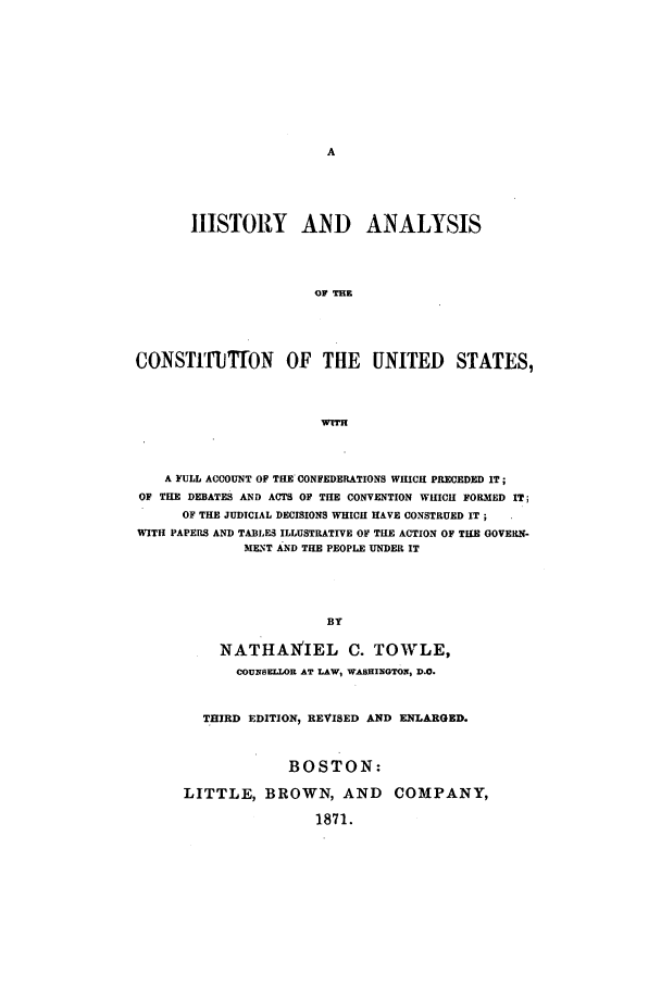 handle is hein.beal/hisancus0001 and id is 1 raw text is: HISTORY AND ANALYSIS
OF THE
CONSTITIlTON OF THE UNITED STATES,
wTrR
A FULL ACCOUNT OF THE CONFEDERATIONS WHICH PRECEDED IT;
OF THE DEBATES AND ACTS OF TIlE CONVENTION WHICH FORMED IT;
OF THE JUDICIAL DECISIONS WHICH HAVE CONSTRUED IT;
WITH PAPERS AND TABLES ILLUSTRATIVE OF THE ACTION OF THE GOVERN-
MEs;T AND THE PEOPLE UNDER IT
BY
NATHANIEL C. TOWLE,
COUNSELLOR AT LAW, WASHINGTON, D.O.
THIRD EDITION, REVISED AND ENLARGED.
BOSTON:
LITTLE, BROWN, AND COMPANY,
1871.



