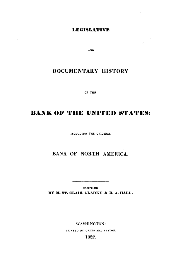 handle is hein.beal/hisbus0001 and id is 1 raw text is: LEGISLATIVE
AND
DOCUMENTARY HISTORY
OF THRi

BANK OF THE UNITED STATES:
INCLUDING THE ORIGINAL
BANK OF NORTH AMERICA.
COMPILED
BY N. ST. CLAIR CLARKE SL D. A. HALL.
WASHINGTON:
PRINTED BY GALES AND SEATON.
1832.


