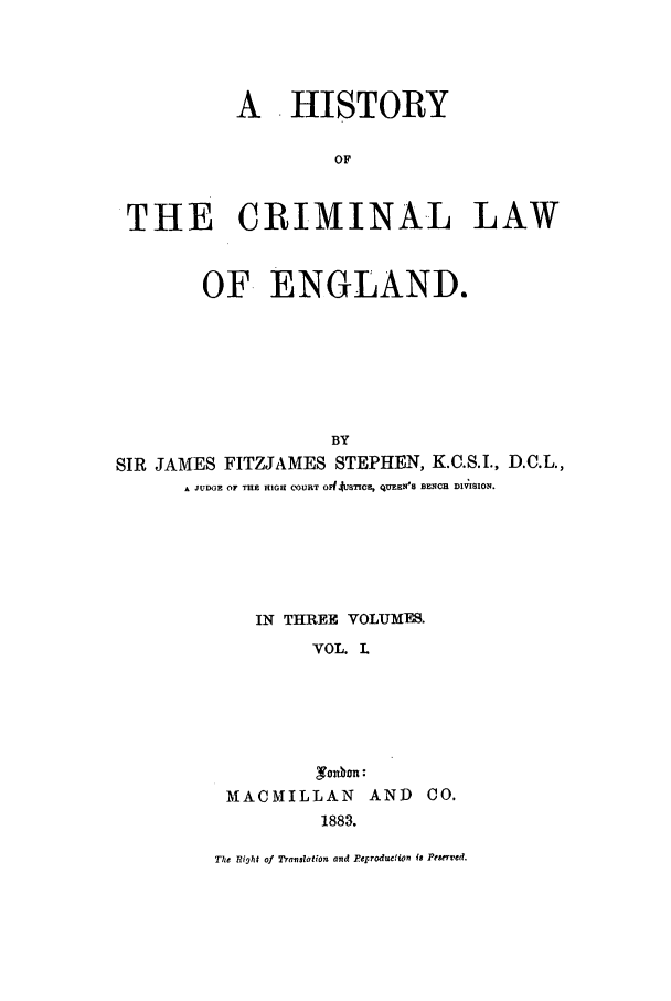 handle is hein.beal/hiscle0001 and id is 1 raw text is: A HISTORY
OF
THE CRIMINAL LAW
OF ENGLAND.
BY
SIR JAMES FITZJAMES STEPHEN, K.C.S.I., D.C.L.,
A JUDGE OF THE HIGH COURT OFJrUSTICE, QUMFB BEE H RCE DIVISION.

IN THREE VOLUMES.
VOL. L
MACMILLAN AND CO.
1883.
The Right of Translation and Peprodueion is Pesen'ed.


