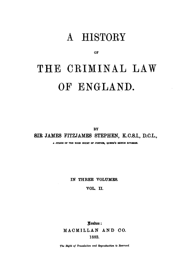 handle is hein.beal/hiscle0002 and id is 1 raw text is: HISTORY

OF
THE CRIMINAL LAW
OF ENGLAND.
BY
SIR JAMES FITZJAMES STEPHEN, K.C.S.., D.C.L.,
A JDIIOG 0THE E1GB OBT 01 JUSTi C, QVZTB RZNCB DIVISION.

IN THREE VOLUMES.
VOL II.
yaoum:
MACMILLAN        AND    CO.
1883.
Th   t Rgt of Transo. ion and Reproductii  Pk ,erued-


