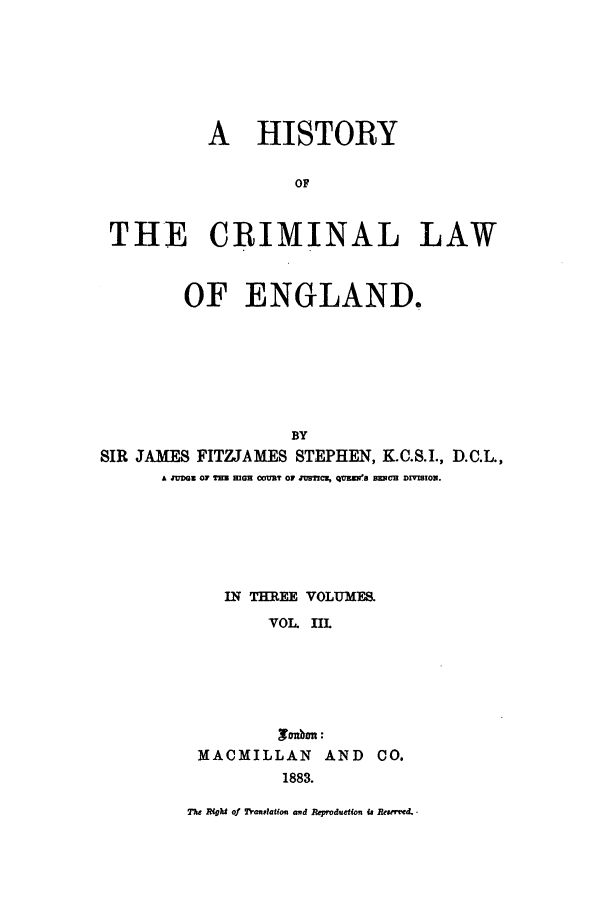 handle is hein.beal/hiscle0003 and id is 1 raw text is: A HISTORY
OF
THE CRIMINAL LAW
OF ENGLAND.
BY
SIR JAMES FITZJAMES STEPHEN, K.C.S.I., D.C.L.,
A zU'DGz o TH  maz 0oU3? o 2nm10, QvEE'S BzxvC DIVSION.

IN THREE VOLUMES.
VOL. InL
MACMILLAN AND 00.
1883.
e Rfgth of Trauslation arod Repoduction Ua Reervwd.


