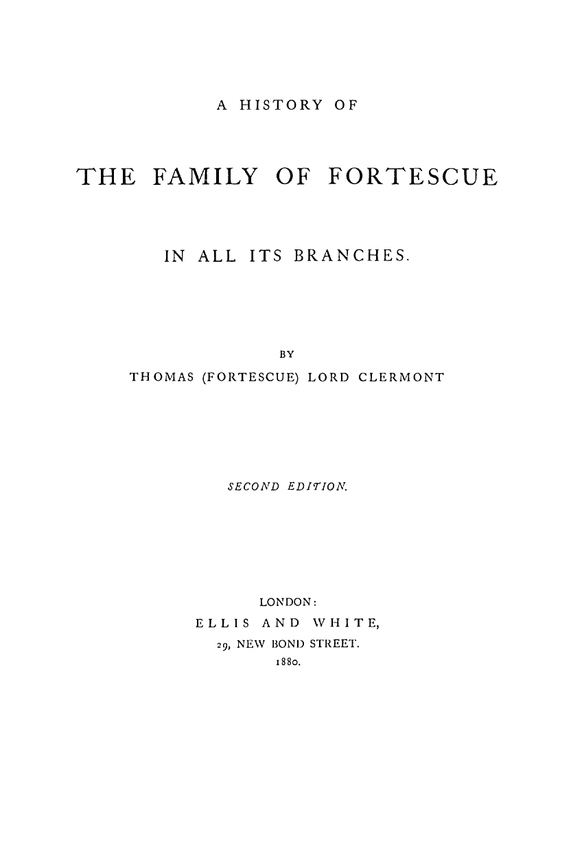 handle is hein.beal/hisfaort0001 and id is 1 raw text is: 






A HISTORY OF


THE FAMILY OF FORTESCUE





       IN ALL  ITS BRANCHES.







                 BY

     THOMAS (FORTESCUE) LORD CLERMONT


SECOND EDITION.








   LONDON:


ELLIS


AND WHITE,


29, NEW BOND STREET.
     1880.


