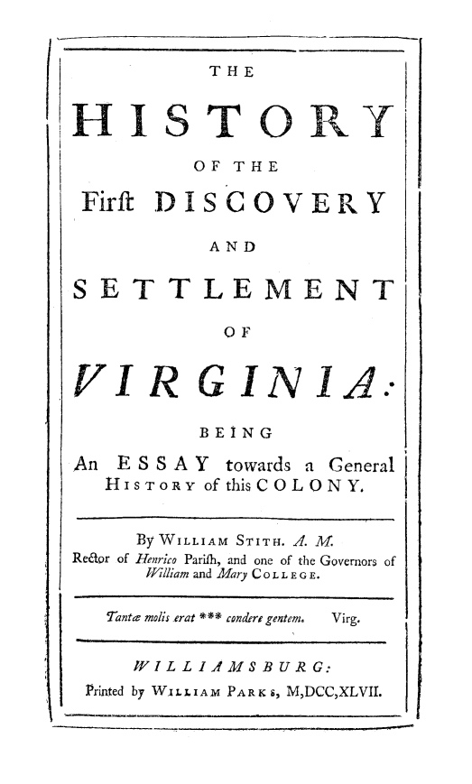 handle is hein.beal/hisfdetva0001 and id is 1 raw text is: 


           T HE



HISTORY

         OF THE

 Firft DISCOVERY

           AND


SETTLEMENT

            OF


VIR GINJIA.-

          BEING


An ESSAY


towards a General


   H ISTORY of this COLON Y.


     By WILLIAM STITH. A. M.
Redor of Tenrico Parifh, and one of the Governors of
      IJilliam and Mary CO LLEG E.

   Tantev molis erat *** condere gentem.  Virg.


     WJIJLLIAMS BUIRG:
 Printed by WsLLIAM PA RK s, M,DCC,XLVII.


