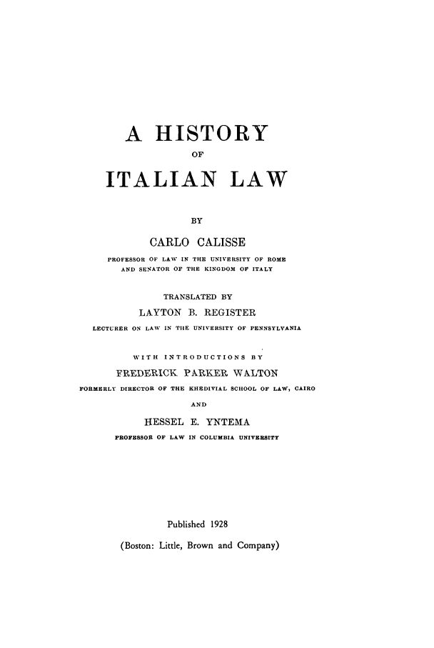 handle is hein.beal/hisil0001 and id is 1 raw text is: A HISTORY
OF
ITALIAN LAW
BY
CARLO CALISSE
PROFESSOR OF LAW IN THE UNIVERSITY OF ROME
AND SENATOR OF THE KINGDOM OF ITALY

TRANSLATED BY
LAYTON      B. REGISTER
LECTURER ON LAW IN TIlE UNIVERSITY OF PENNSYLVANIA
WITH INTRODUCTIONS BY
FREDERICK PARPKER WALTON
FORMERLY DIRECTOR OF THE KHEDIVIAL SCHOOL OF LAW, CAIRO
AND
HESSEL E. YNTEMA
PROFESSOR OF LAW IN COLUMBIA UNIVERSITY

Published 1928

(Boston: Little, Brown and Company)


