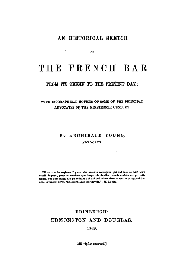 handle is hein.beal/hiskfbr0001 and id is 1 raw text is: AN HISTORICAL SKETCH
OF
THE FRENCH BAR
FROM ITS ORIGIN TO THE PRESENT DAY;
WITH BIOGRAPHICAL NOTICES OF SOME OF THE PRINCIPAL
ADVOCATES OF THE NINETEENTH CENTURY.
By ARCHIBALD YOUNG,
ADVOCATE.
Sons tousles rtgmes, H y a eu des avocats courageux qui ont mis de cbt6 tout
esprit de parti, pour ne montrer que I'esprlt de Justice; que Ia crainte n'a pu inti-
mider, que 'anbition n'a pu stduire ; et qui out mieux autm se mettre en opposition
avec Ia faveur, qu'en opposition avec leur devoir.-M. Dupin.

EDINBURGH:
EDMONSTON AND DOUGLAS.
1869.

[A    rigW  rewrved.]


