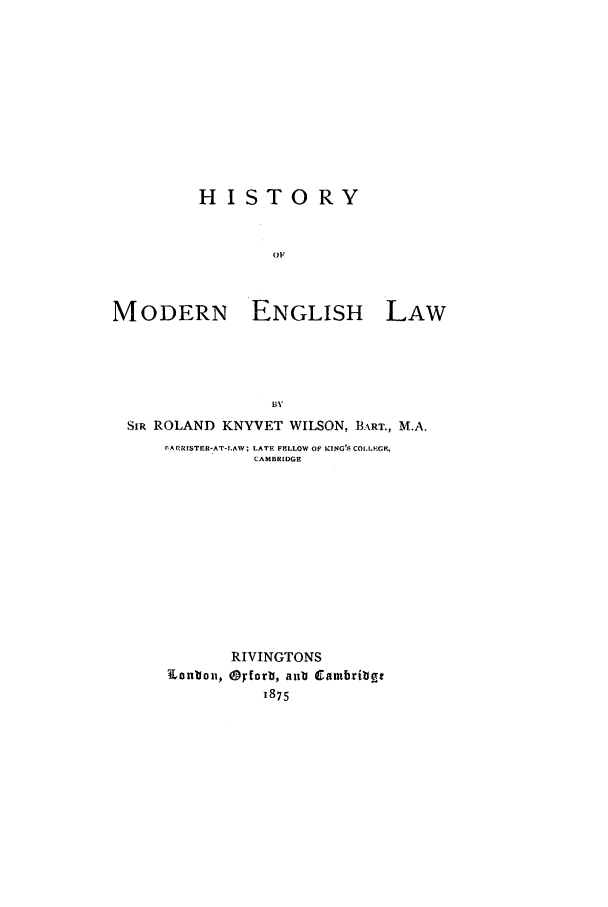 handle is hein.beal/hismel0001 and id is 1 raw text is: HISTORY
OF
MODERN ENGLISH LAW
BY
SIR ROLAND KNYVET WILSON, BART., M.A.
rArRISTER-AT-I.AW; LATE FELLOW OF KING'S COLLEG ,
CAMBRIDGE
RIVINGTONS
Lonbon, Opforb, anb Cambribge
1875


