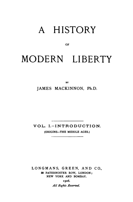 handle is hein.beal/histmodby0001 and id is 1 raw text is: 







A HISTORY


         OF


MODERN


LIBERTY


           BY

  JAMES MACKINNON, Ph.D.










  VOL. I.-INTRODUCTION.
    (ORIGINS-THE MIDDLE AGES.)










LONGMANS, GREEN, AND CO.,
   39 PATERNOSTER ROW, LONDON;
     NEW YORK AND BOMBAY.
           i9o6.
       All Rights Reserved.


