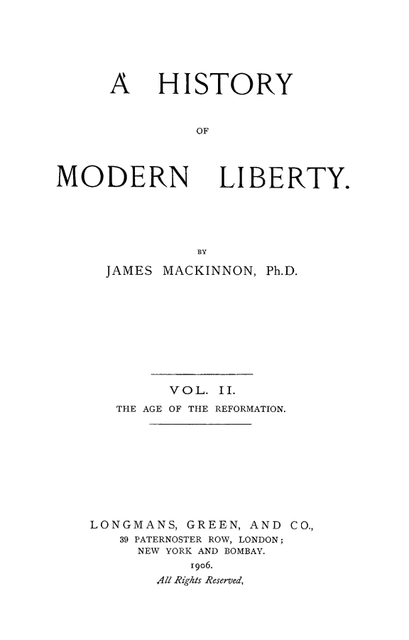 handle is hein.beal/histmodby0002 and id is 1 raw text is: 





HISTORY


    OF


MODERN


LIBERTY.


  JAMES MACKINNON, Ph.D.









         VOL. II.
   THE AGE OF THE REFORMATION.









LONGMANS, GREEN, AND CO.,
   39 PATERNOSTER ROW, LONDON;
     NEW YORK AND BOMBAY.
           I9O6.
       A47 Rights Reserved,


A


