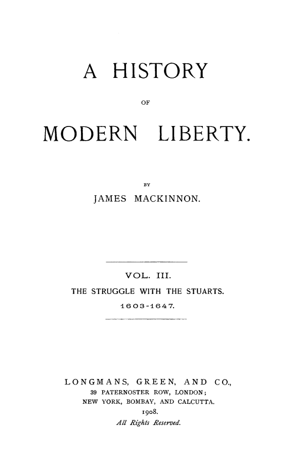 handle is hein.beal/histmodby0003 and id is 1 raw text is: 







A HISTORY


         OF


MODERN


LIBERTY.


    JAMES MACKINNON.








         VOL. III.

 THE STRUGGLE WITH THE STUARTS.
         1603-1647.








LONGMANS, GREEN, AND CO.,
    39 PATERNOSTER ROW, LONDON;
    NEW YORK, BOMBAY, AND CALCUTTA.
            i9o8.
        All Rights Reserved.


