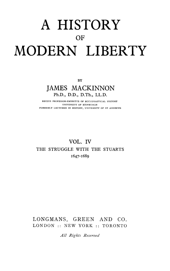 handle is hein.beal/histmodby0004 and id is 1 raw text is: 




         A HISTORY

                     OF

MODERN LIBERTY





                     BY

           JAMES MACKINNON
             Ph.D., D.D., D.Th., LL.D.
         REGIUS PROFESSOR-EMERITUS OF ECCLESIASTICAL HISTORY
                UNIVERSITY OF EDINBURGH
        FORMERLY LECTURER IN HISTORY, UNIVERSITY OF ST ANDREWS






                  VOL. IV
       THE STRUGGLE WITH THE STUARTS
                   1647-1689


LONGMANS, GREEN
LONDON :: NEW YORK


AND CO.
::TORONTO


All Rights Reserved


