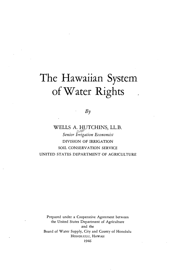 handle is hein.beal/hisywr0001 and id is 1 raw text is: 


















The Hawaiian System


     of   Water Rights



                  By



      WELLS   A. HUTCHINS,   LL.B.
         Senior Irrigation Economist
         DIVISION OF IRRIGATION
         SOIL CONSERVATION SERVICE
UNITED STATES DEPARTMENT OF AGRICULTURE


Prepared under a Cooperative Agreement between
   the United States Department of Agriculture
               and the
Board of Water Supply, City and County of Honolulu
           HONOLULU, HAWAII
                1946


