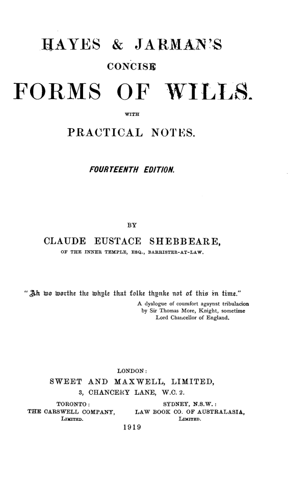 handle is hein.beal/hjcfwpn0001 and id is 1 raw text is: 





RAYES


& JARMAN'S


                   CONCISE



FORMS OF WILLS.

                      WITH


           PRACTICAL NOTES.


         FOURTEENTH EDITION.







                 BY

CLAUDE EUSTACE SHEBBEARE,
   OF THE INNER TEMPLE, ESQ., BARRISTER-AT-LAW.


 Ah iae Worthe the Whyte that forlke thpnke not of thio in timt.
                       A dyalogue of coumfort agaynst tribulacion
                       by Sir Thomas More, Knight, sometime
                          Lord Chancellor of England.







                   LONDON:
     SWEET   AND  MAXWELL, LIMITED,
           3, CHANCERY LANE, W.C. 2.


      TORONTO:
THE OARSWELL COMPANY,
       LrrnTED.


        SYDNEY, N.S.W.:
  LAW BOOK CO. OF AUSTRALASIA,
           LnmED.
1919


