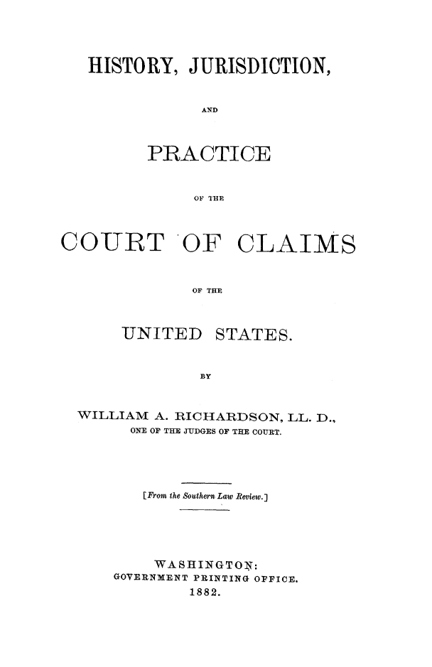 handle is hein.beal/hjpccus0001 and id is 1 raw text is: 




   HISTORY, JURISDICTION,


               AND



         PRACTICE


              OF ITHt



COURT OF CLAIMS



              OF THE


UNITED


STATES.


WILLIAM A. RICHARDSON, LL. D.,
      ONE OF THE JUDGES OF THE COURT.




      [From the Southern Law Review.J





        WASHINGTON:
    GOVERNMENT PRINTING OPFICE.
            1882.



