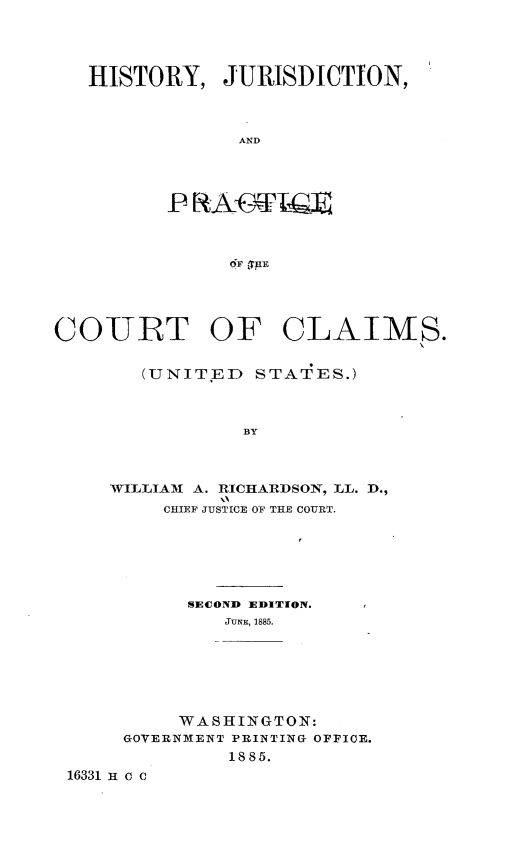 handle is hein.beal/hjpccust0001 and id is 1 raw text is: 




   HISTORY,   JURISDICTION,



               AND




         PR  AST  IGE



               6F 'T~E





COURT OF CLAIMS.


       (UNITED   STATES.)



                BY



     WILLIAM A. RICHARDSON, LL. D.,
         CITEF .TTT'Tf', OF THE COURT.


          SECOND EDITION.
             JUNE, 1885.







         WASHINGTON:
     GOVERNMENT PRINTING OFFICE.
             1885.
16331 H c c


