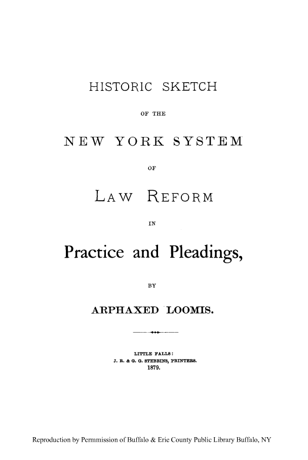 handle is hein.beal/hktcnyr0001 and id is 1 raw text is: HISTORIC SKETCH
OF THE
NEW YORK SYSTEM
OF

LAW

REFORM

Practice and Pleadings,
BY

ARPHAXED

LOOMIS.

LITTLE FALLS:
J. R. & G. G. STEBBINS, PRINTERS.
1879.

Reproduction by Permnmission of Buffalo & Erie County Public Library Buffalo, NY


