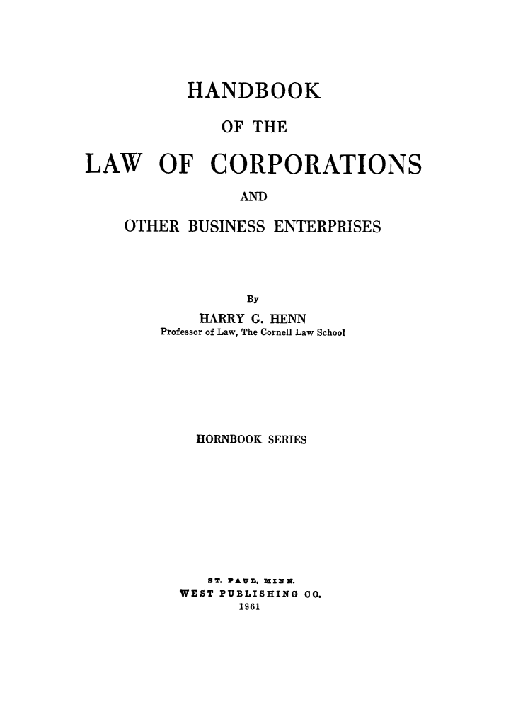 handle is hein.beal/hlcob0001 and id is 1 raw text is: 





           HANDBOOK

               OF THE


LAW OF CORPORATIONS

                AND

    OTHER  BUSINESS ENTERPRISES




                 By
            HARRY G. HENN
        Professor of Law, The Cornell Law School







            HORNBOOK SERIES









            ST. PAvZ., MzwN.
          WEST PUBLISHING 00.
                1961


