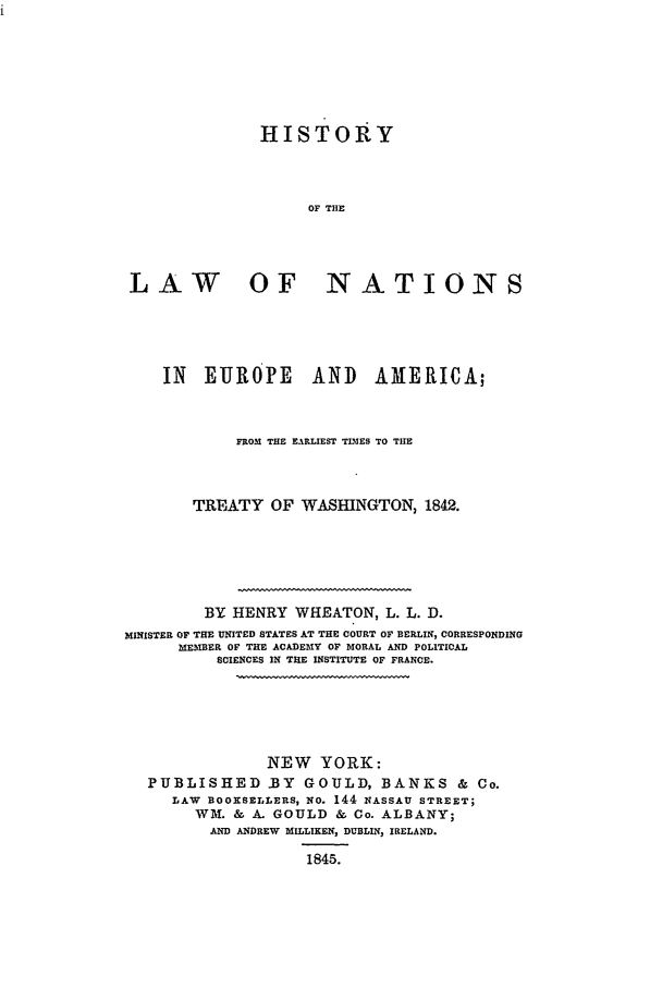 handle is hein.beal/hlnateur0001 and id is 1 raw text is: HISTORY
OF THE
LAW OF NATIONS

IN EUROPE AND AMERICA;
FROM THE EARLIEST TIMES TO TIHE
TREATY OF WASHINGTON, 1842.
BY HENRY WHEATON, L. L. D.
MINISTER OF THE UNITED STATES AT THE COURT OF BERLIN, CORRESPONDING
MEMBER OF THE ACADEMY OF MORAL AND POLITICAL
SCIENCES IN THE INSTITUTE OF FRANCE.
NEW YORK:
PUBLISHED .BY GOULD, BANKS & Co.
LAW BOOKSELLERS, NO. 144 NASSAU STREET;
WM. & A. GOULD & Co. ALBANY;
AND ANDREW MILLIKEN, DUBLIN, IRELAND.
1845.


