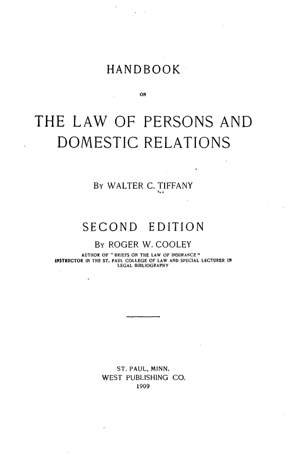 handle is hein.beal/hlpdores0001 and id is 1 raw text is: ï»¿HANDBOOK
ON
THE LAW OF PERSONS AND

DOMESTIC RELATIONS
By WALTER C. TIFFANY
Q..

SECOND

EDITION

By ROGER W. COOLEY
AUTHOR OF BRIEFS ON THE LAW OF INSURANCE
INSTRUCTOR IN THE ST. PAUL COLLEGE OF LAW AND SPECIAL LECTURER IN
LEGAL BIBLIOGRAPHY
ST. PAUL, MINN.
WEST PUBLISHING CO.
1909


