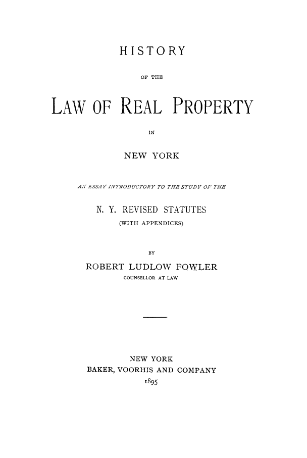 handle is hein.beal/hlrepny0001 and id is 1 raw text is: HISTORY
OF THE
LAW OF REAL PROPERTY
IN

NEW YORK
.4 ASSAFY INTRODUCTORY TO TH1E STUDY OF THE
N. Y. REVISED STATUTES
(WITH APPENDICES)
BY
ROBERT LUDLOW FOWLER
COUNSELLOR AT LAW
NEW YORK
BAKER, VOORHIS AND COMPANY
1895


