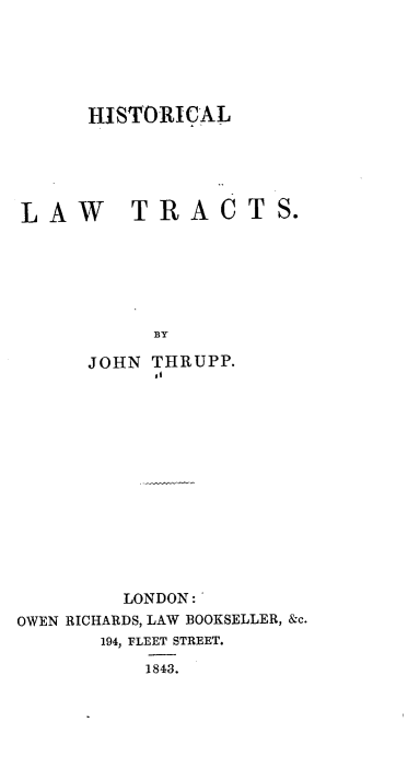 handle is hein.beal/hltj0001 and id is 1 raw text is: HISTORICAL
LAW     TRACTS.
BY
JOHN THRUPP.

LONDON:'
OWEN RICHARDS, LAW BOOKSELLER, &c.
194, FLEET STREET.
1843.



