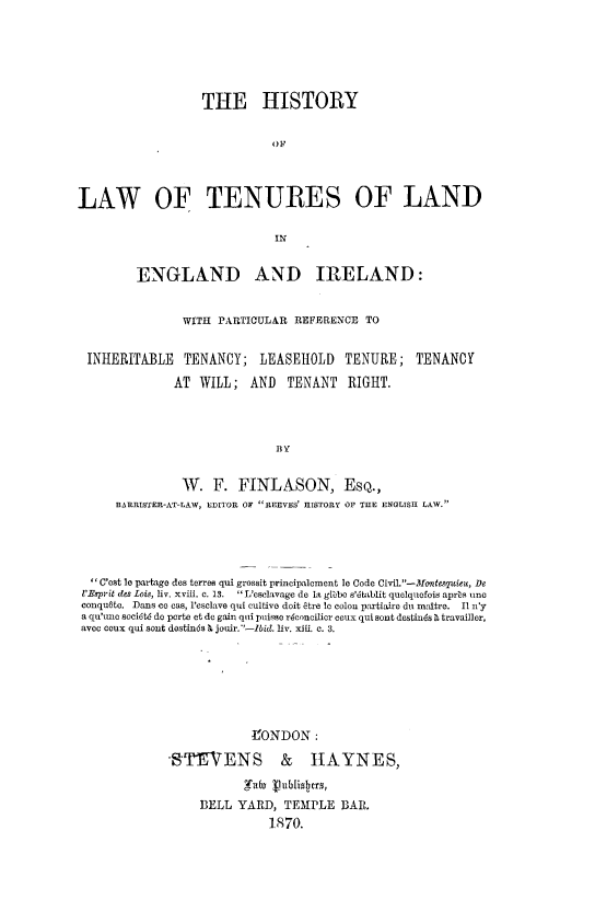 handle is hein.beal/hltlengi0001 and id is 1 raw text is: 






                  THE HISTORY

                             'IF




LAW OF TENURES OF LAND

                             INg


         ENGLAND AND IRELAND:


                WITH PARTICULAR REFERENCE TO


 INHERITABLE TENANCY; LEASEHOLD TENURE; TENANCY

              AT WILL; AND TENANT RIGHT.




                             BY


               W. F. FINLASON, ESQ.,
      BARRISTER-AT-LAW, EDITOR OF REEVES' HISTORY OF THE ENGLISH LAW.


C'st le partage ds torres qui grossit principaloment le Code CiviL-ontsmquieu, De
I'Esprit des Lois, liv. xviii. c. 13.  L'esclavage do it glibo s'iablit quelquefois aprbs une
conqu6to. Dans co cas, l'esclave qi cultive doit vtre Iv colon partiaire do m tre.  II n'y
a qu'unc soci6t do porte et do gain qui puisse riconcilier ceux qui sent destiuds D travailler,
avec coux qui sent dostinds b jouir.--Ibid. liv. xiii. c. 3.







                         tONDON:


STEVENS


& HAYNES,


BELL YARD, TEMPLE BA,
          1870.


