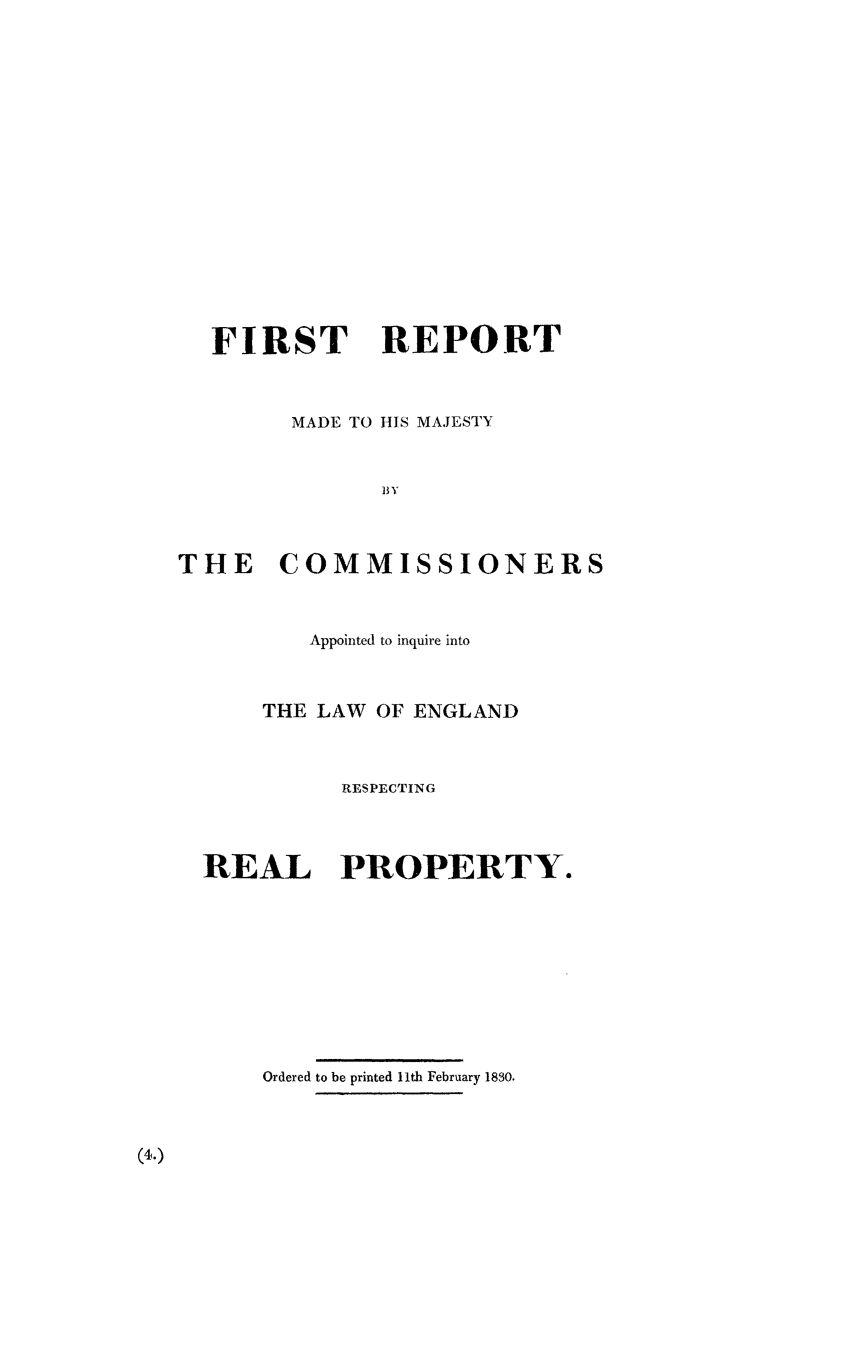 handle is hein.beal/hmcomrp0001 and id is 1 raw text is: FIRST REPORT
MADE TO IlS MAJESTY
BY
THE COMMISSIONERS

Appointed to inquire into
THE LAW OF ENGLAND
RESPECTING
REAL PROPERTY.
Ordered to be printed 11th February 1830.

(4.)


