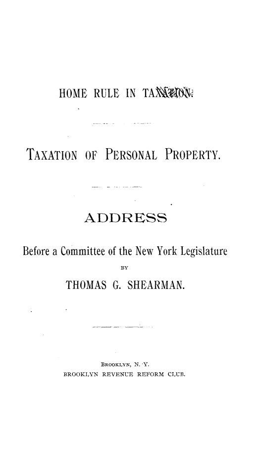 handle is hein.beal/hmrltntnpl0001 and id is 1 raw text is: 





HOME RULE IN TA'M$t


TAXATION


OF PERSONAL


PROPERTY.


           ADDRESS

Before a Committee of the New York Legislature
                 BY
        THOMAS G. SHEARMAN.


       BROOKLVN, N. 'Y.
BROOKLYN REVENUE REFORM CLUB.


