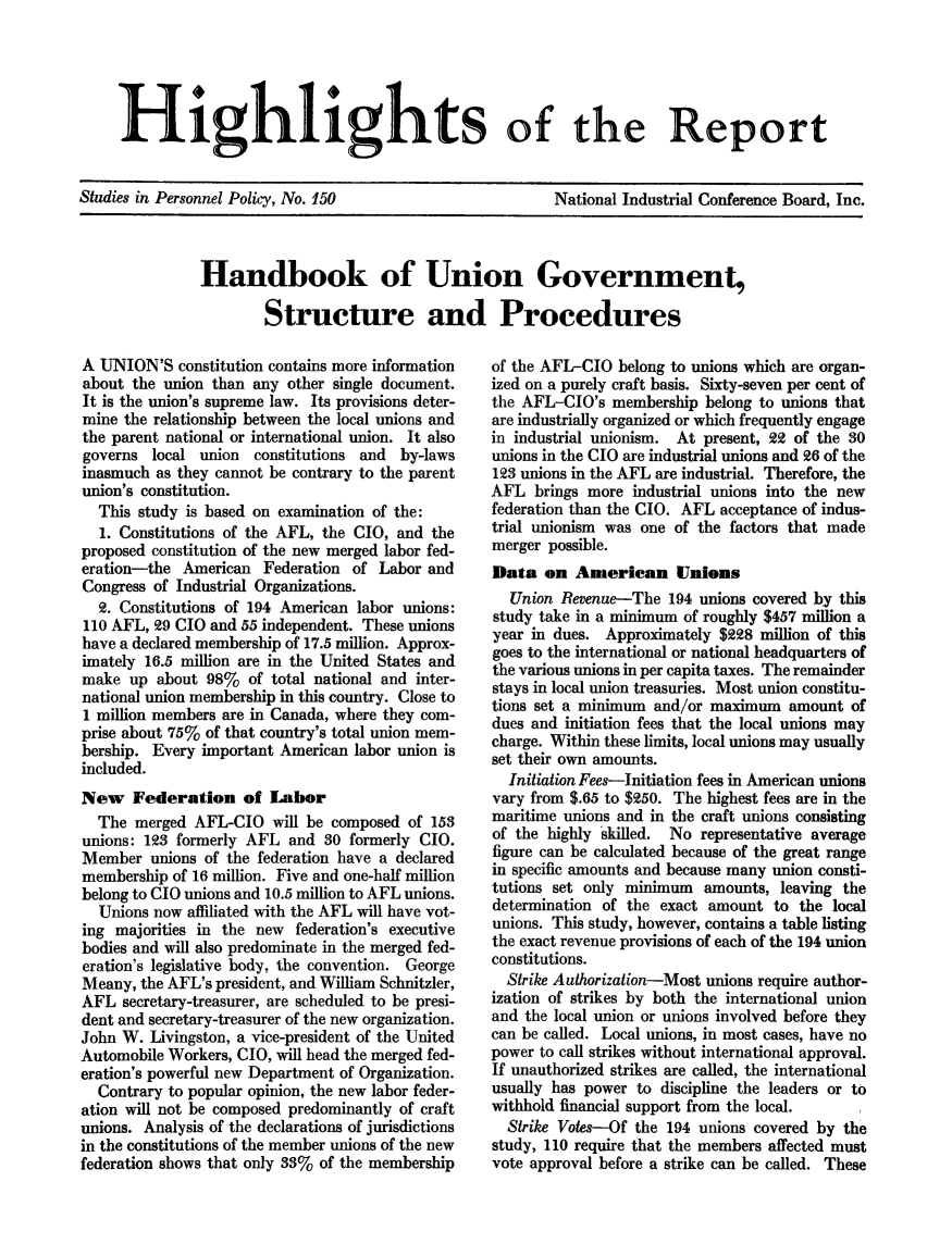 handle is hein.beal/hndbkgv0001 and id is 1 raw text is: 





Highlights of the Report


Studies in Personnel Policy, No. 150


National Industrial Conference Board, Inc.


Handbook of Union Government,

        Structure and Procedures


A UNION'S   constitution contains more information
about the union than  any other single document.
It is the union's supreme law. Its provisions deter-
mine the relationship between the local unions and
the parent national or international union. It also
governs  local union  constitutions and by-laws
inasmuch as they cannot be contrary to the parent
union's constitution.
  This study is based on examination of the:
  1. Constitutions of the AFL, the CIO, and the
proposed constitution of the new merged labor fed-
eration-the  American  Federation of Labor  and
Congress of Industrial Organizations.
  2. Constitutions of 194 American labor unions:
110 AFL, 29 CIO and 55 independent. These unions
have a declared membership of 17.5 million. Approx-
imately 16.5 million are in the United States and
make  up  about 98%  of total national and inter-
national union membership in this country. Close to
1 million members are in Canada, where they com-
prise about 75% of that country's total union mem-
bership. Every important American labor union is
included.
New Federation of Labor
  The  merged AFL-CIO   will be composed of 158
unions: 123 formerly AFL  and  30 formerly CIO.
Member   unions of the federation have a declared
membership  of 16 million. Five and one-half million
belong to CIO unions and 10.5 million to AFL unions.
  Unions now affiliated with the AFL will have vot-
ing majorities in the new  federation's executive
bodies and will also predominate in the merged fed-
eration's legislative body, the convention. George
Meany,  the AFL's president, and William Schnitzler,
AFL  secretary-treasurer, are scheduled to be presi-
dent and secretary-treasurer of the new organization.
John W.  Livingston, a vice-president of the United
Automobile Workers, CIO, will head the merged fed-
eration's powerful new Department of Organization.
  Contrary to popular opinion, the new labor feder-
ation will not be composed predominantly of craft
unions. Analysis of the declarations of jurisdictions
in the constitutions of the member unions of the new
federation shows that only 33% of the membership


of the AFL-CIO  belong to unions which are organ-
ized on a purely craft basis. Sixty-seven per cent of
the AFL-CIO's  membership  belong to unions that
are industrially organized or which frequently engage
in industrial unionism. At present, 22 of the 30
unions in the CIO are industrial unions and 26 of the
123 unions in the AFL are industrial. Therefore, the
AFL  brings more  industrial unions into the new
federation than the CIO. AFL acceptance of indus-
trial unionism was one of the factors that made
merger possible.
Data   on  Amerlean Unions
  Union  Revenue-The  194 unions covered by this
study take in a minimum of roughly $457 million a
year in dues. Approximately  $228 million of this
goes to the international or national headquarters of
the various unions in per capita taxes. The remainder
stays in local union treasuries. Most union constitu-
tions set a minimum and/or maximum   amount  of
dues and initiation fees that the local unions may
charge. Within these limits, local unions may usually
set their own amounts.
  Initiation Fees-Initiation fees in American unions
vary from $.65 to $250. The highest fees are in the
maritime unions and in the craft unions consisting
of the highly skilled. No representative average
figure can be calculated because of the great range
in specific amounts and because many union consti-
tutions set only minimum   amounts, leaving the
determination of the exact amount  to  the local
unions. This study, however, contains a table listing
the exact revenue provisions of each of the 194 union
constitutions.
  Strike Authorization-Most unions require author-
ization of strikes by both the international union
and the local union or unions involved before they
can be called. Local unions, in most cases, have no
power to call strikes without international approval.
If unauthorized strikes are called, the international
usually has power to discipline the leaders or to
withhold financial support from the local.
  Strike Votes-Of the 194 unions covered by the
study, 110 require that the members affected must
vote approval before a strike can be called. These



