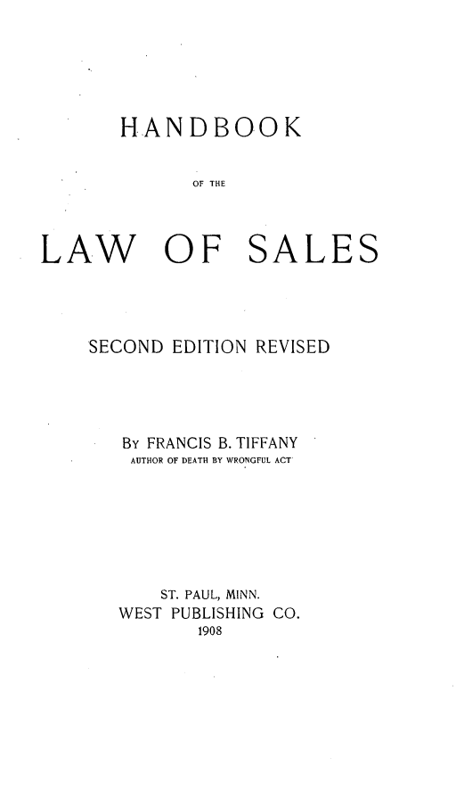 handle is hein.beal/hndbklas0001 and id is 1 raw text is: 






       HANDBOOK


              OF THE



LAW OF SALES


SECOND EDITION REVISED





   BY FRANCIS B. TIFFANY
   AUTHOR OF DEATH BY WRONGFUL ACT







      ST. PAUL, MINN.
   WEST PUBLISHING CO.
          1908



