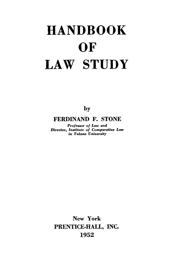 handle is hein.beal/hndlsty0001 and id is 1 raw text is: HANDBOOK
OF
LAW STUDY
by
FERDINAND F. STONE
Professor of Law and
Director, Institute of Comparative Law
in Tulane University

New York
PRENTICE-HALL, INC.
1952



