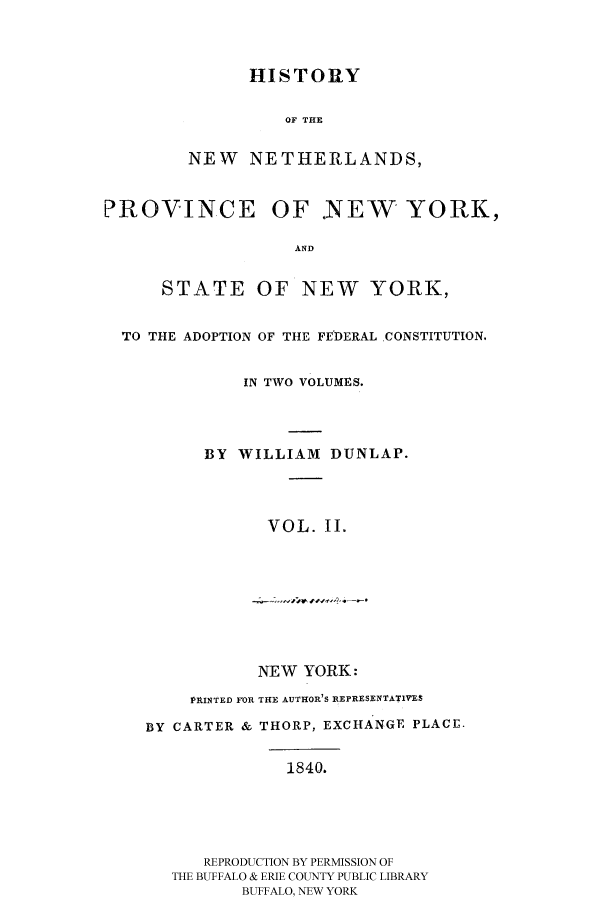 handle is hein.beal/hnewnet0002 and id is 1 raw text is: HISTORY
OF THE
NEW NETHERLANDS,
PROVINCE OF .NEW YORK,
AND
STATE OF NEW YORK,
TO THE ADOPTION OF THE FEDERAL CONSTITUTION.
IN TWO VOLUMES.
BY WILLIAM DUNLAP.
VOL. II.
NEW YORK:
PRINTED FOR THE AUTHOR'S REPRESENTATIVES
BY CARTER & THORP, EXCHANGE PLACE.
1840.
REPRODUCTION BY PERMISSION OF
THE BUFFALO & ERIE COUNTY PUBLIC LIBRARY
BUFFALO, NEW YORK



