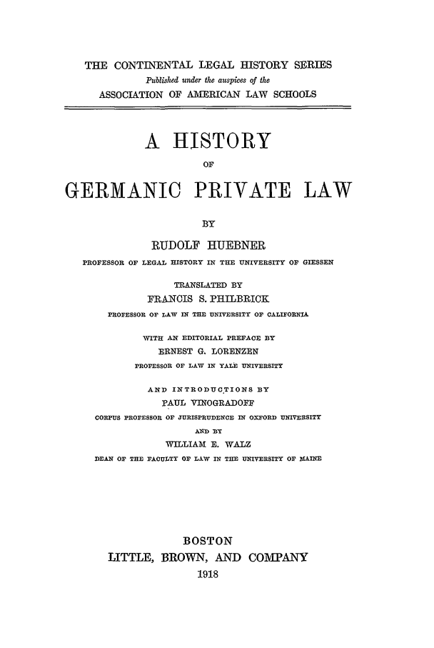 handle is hein.beal/hogpl0004 and id is 1 raw text is: THE CONTINENTAL LEGAL HISTORY SERIES
Published under the auspices of the
ASSOCIATION OF AMERICAN LAW        SCHOOLS
A HISTORY
OF
GERMANIC PRIVATE LAW
BY
RUDOLF HUEBNER
PROFESSOR OF LEGAL HISTORY IN THE UNIVERSITY OF GIESSEN
TRANSLATED BY
FRANCIS S. PHILBRICK
PROFESSOR OF LAW IN TE UNIVERSITY OF CALIFORNIA
WITH AN EDITORIAL PREFACE BY
ERNEST G. LORENZEN
PROFESSOR OF LAW IN YALE UNIVERSITY
AND INTRODUCTIONS BY
PAUL VINOGRADOFF
CORPUS PROFESSOR OF JURISPRUDENCE IN OXFORD UNIVERSITY
AND BY
WILLIAMA E. WALZ
DEAN OF THE FACULTY OF LAW IN THE UNIVERSITY OF MAINE
BOSTON
LITTLE, BROWN, AND COlV[PANY
1918


