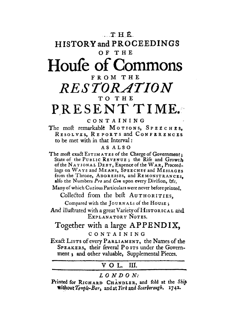 handle is hein.beal/hpcomreti0003 and id is 1 raw text is: 



                ._T. H E.
  HISTORY and PROCEEDINGS
              OF   THE

Houfe of Commons
            FROM THE

   RESTORATION
              TO   THE

 P.RESENT TIME.
           CONT   A INING
The moft remarkabl6 MoTioNs, SPE cn iS,
  RESOLV IS, RE PORTS and CONFERENCES
  to be met with in that Interval:
               AS ALSO
The moft exa6l ESTIMATES of the Charge of Government;
  State of the PUBLIC REVENUE ; the Rife and Growth
  of the NATIONAL DEBT, Expence of the WAR, Proceed-
  ings on WAYS and MEANS, SPEECHES and MESSAGES
  from the Throne, ADDRESSES, and REMONSTRANCES,
  alfo the Numbers Pro and Con upon every Divifion, &c.
  Many of which Curious Particulars were never before printed.
    Colle6ted from the beft AUTHORITIES,
    Compared with the JOURNALs of the HOUSE;
 And illuffrated with a great Varietyof HISTORICAL and
           EXPLANATORY NOTES.
  Together with a large APPENDIX,
            CONTAINING
 Exa&t LiSTS of every PARLIAMENT, the Names of the
   SPEAKERS, their feveral PO STS tinder the Govern-
   ment ; and other valuable, Supplemental Pieces.

               V O  L. III.
               LONDON:
 Printed for RICHARD CHANDLER, and fold at the Ship
   Without TvplrBar, and at frk and Sarorugh. 1742.



