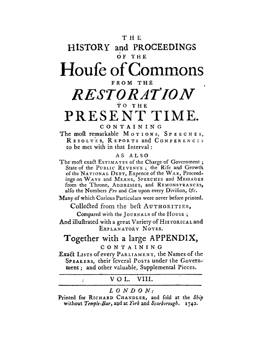 handle is hein.beal/hpcomreti0008 and id is 1 raw text is: 




                 THE
   HISTORY and PROCEEDINGS
                OF THE

 Houfe of Commons
              FROM   THE

    RESTORATION
                TO  THE

  PRESENT TIME.
           CONTAINING
The moft remarkable MOTIONS, SPEECHE S,
  RESOLVES,  REPORTs  and CONFERENCES
  to be met with in that Interval:
               AS  ALSO
Themoft exad ESTIMATES of the Charge of Government;
  State of the PUBLIC REVENUE ; the Rife arxd Growth
  of the NATIONAL DEBT, Expence of the WAR, Proceed-
  ings on WAYS and MEANS, SPEECHES and MESSAGES
  from the Throne, ADDRESSES, and REMONSTRANCES,
  alfo the Numbers Pro and Con upon every Divifion, Uc.
Many of which Curious Particulars were never before printed.
   Colle6ted from the beft AUTHORITIES,
     Compared with the JOURNALS of the HousE ;
And illufirated with a great Variety of HISTORICALand
           EXPLANATORY NOTES.
 Together   with a large APPENDIX,
           CONTAINING
ExaEt LISTS of every PARLIAMENT, the Names of the
  $PEAKERS, their feveral POSTS under the Govern-
  ment; and other valuable, Supplemental Pieces.

              V O L. VIII.

              LONDON:
Printed for RICHARD CHANDLER, and fold at the Ship
  without Tmple-Bar, apd at York and Scarborough. 1742-


