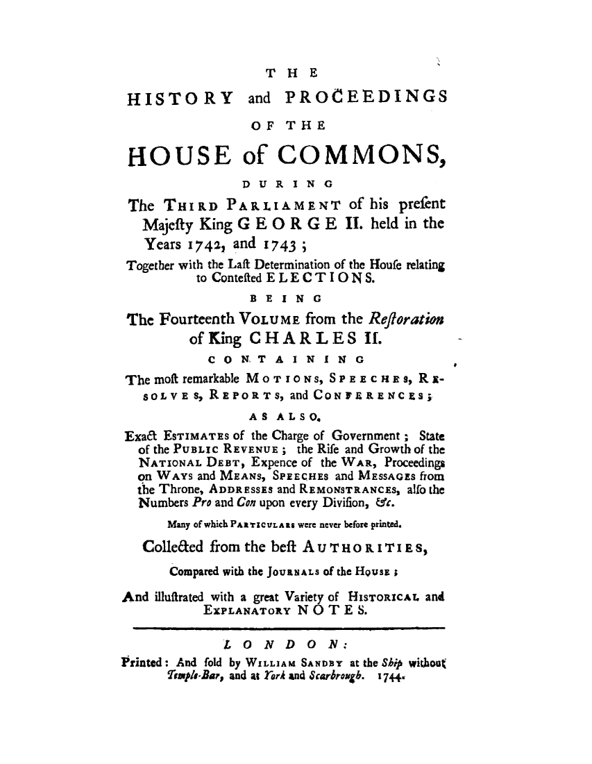 handle is hein.beal/hpcomreti0014 and id is 1 raw text is: 



THE


HISTORY and PROCEEDINGS
                 OF  THE

 HOUSE of COMMONS,
               DUR ING
 The THIRD   PARLIAMENT of his prefent
   Majefty King G E 0 R G E  II. held in the
   Years 1742, and 1743 ;
 Togetber with the Laft Determination of the Houfe relating
          to Contefted ELECTIO NS.
                BEING
 The Fourteenth VOLUME  from the Refloration
         of King CHARLES II.
           C 0 N. T A I N I N G
 The moft remarkable MOTIONS, SPEECH Es, Rx-
   SOLVE 8, REPOR T s, and CON FE R E NC ES
                AS  ALSO.
Exa& ESTIMATES Of the Charge of Government ; State
  of the PUBLIc REVENUE; the Rife and Growth of the
  NATIONAL DEBT, Expence of the WAR, Proceedings
  on WAYS and MEANS, SPEECHEs and MESSAGES horn
  the Throne, ADDRESSES and REMONSTRANCE;s alfo the
  Numbers Pro and Con upon every Divifion, &c.
      Many of which PARTICVLARS were never before printed.
   Colle&ed from the beft AUTHORITIE S,
      Compared with the JOUaNALS of the HQUSE;

And illuffrated with a great Variety of HISTORICAL and
           EXPLANAToRy N 0 T E S.

             LONDON:
Printed: And fold by WILLIAM SANDEY at the Ship without
      Temple-Bar, and at rorA and Scarbrough. 17+4


