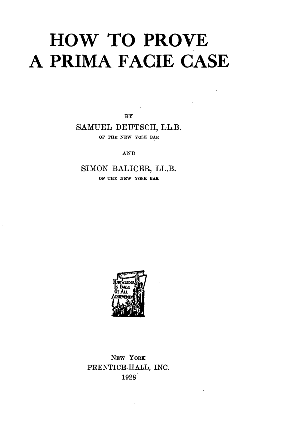 handle is hein.beal/hppfaci0001 and id is 1 raw text is: HOW TO PROVE
A PRIMA. FACIE CASE
BY
SAMUEL DEUTSCH, LL.B.
OF THE NEW YORK BAR
AND

SIMON BALICER, LL.B.
OF THE NEW YORK BAR
NEW YORK
PRENTICE-HALL, INC.
1928


