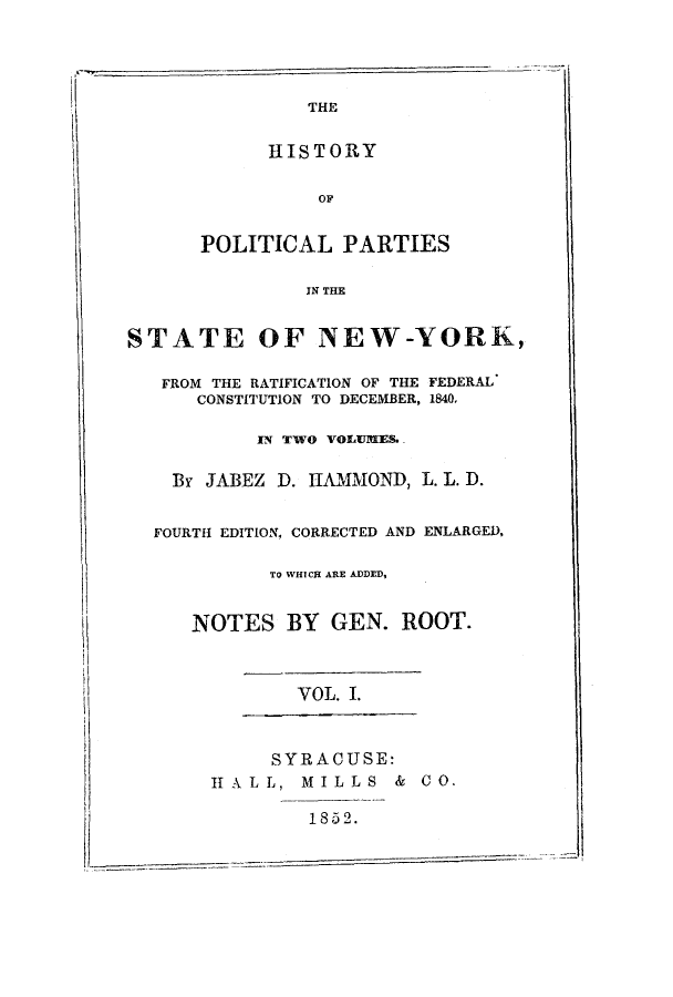 handle is hein.beal/hpratif0001 and id is 1 raw text is: THE
HISTORY
OF
POLITICAL PARTIES
IN THE
STATE OF NEW-YORK,
FROM THE RATIFICATION OF THE FEDERAL
CONSTITUTION TO DECEMBER, 1840,
IN TWO VOLUMES.
By JABEZ D. HAMMOND, L. L. D.
FOURTH EDITION, CORRECTED AND ENLARGED,
TO WHICH ARE ADDED,
NOTES BY GEN. ROOT.
VOL. .
SYRACUSE:
IIALL, MILLS & CO.
1852.


