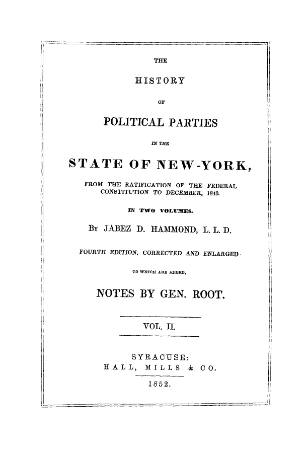handle is hein.beal/hpratif0002 and id is 1 raw text is: THE
HISTORY

POLITICAL PARTIES
IN THE
STATE OF NEW-YORK,
FROM THE RATIFICATION OF THE FEDERAL
CONSTITUTION TO DECEMBER, 1840.
IN TWO VOLUIRES.
By JABEZ D. HAMMOND, L. L D.
FOURTH EDITION, CORRECTED AND ENLARGED
TO WHICH ARE ADDED,
NOTES BY GEN. ROOT.
VOL. II.
SYRACUSE:
HALL, MILLS & CO.
1852.

II


