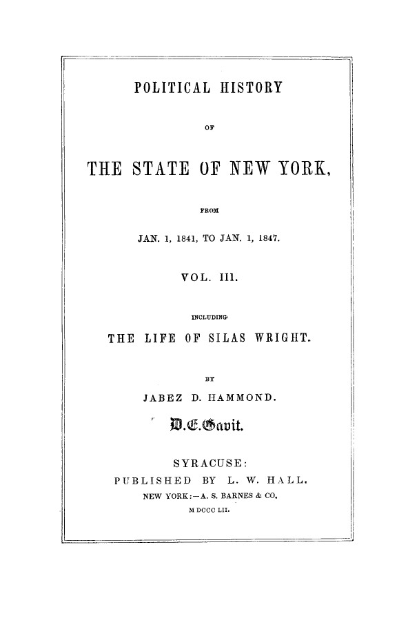 handle is hein.beal/hpratif0003 and id is 1 raw text is: POLITICAL HISTORY
or
THE STATE OF NEW YORK,
FROM

JAN. 1, 1841, TO JAN. 1, 1847.
VOL. III.
INCLUDING
THE LIFE OF SILAS WRIGHT.
BY
JABEZ D. HAMMOND.
0.(e . (vit.
SYRACUSE:
PUBLISHED BY L. W. HALL.
NEW YORK:-A. S. BARNES & CO.
M DCCC LII.


