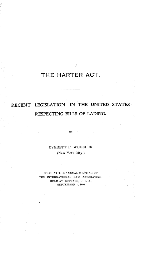 handle is hein.beal/hratrtlkn0001 and id is 1 raw text is: 






















            THE HARTER ACT.








RECENT LEGISLATION IN THE UNITED STATES


          RESPECTING  BILLS OF LADING.




                        BY




               EVERETT P. WHEELER.

                   (New York City.)





              READ AT THE ANNUAL MEETING OF
           THE INTERNATIONAL LAW ASSOCIATION,
                HELD AT BUFFALO, U. S. A.,
                   SEPTEMBER 1, WIM9.


