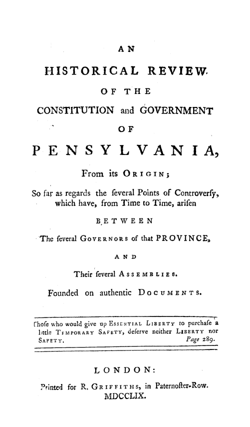 handle is hein.beal/hrcgovpa0001 and id is 1 raw text is: 



AN


HISTORICAL


REVIEW,


             OF  THE

CONSTITUTION and GOVERNMENT

                OF


PENSY


LVAN


          From its ORIGIN;

So far as regards the feveral Points of Controverfy,
     which have, from Time to Time, arifen

             BETWEEN

 The feveral GOVERNORs of that PROVINCE,

                AND

        Their feveral ASSEMB LIE .

   Founded on authentic DOCUMENT S.


rhofe who would give up ESSENTIAL LIBERTY to purchafe a
little TEMPORARY SAFETY, deferve neither LIBERTY nor
SAFETY.                       Page 289.


            LONDON:

  Printed for R, GR IF F I T H S, in Paternoffer-Row.
              MDCCLIX.


IA,


