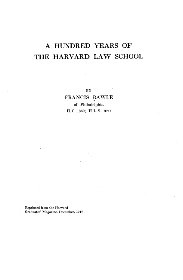 handle is hein.beal/hrdyshd0001 and id is 1 raw text is: 








    A  HUNDRED YEARS OF

THE HARVARD LAW SCHOOL






                  BY
           FRANCIS  RAWLE
              of Philadelphia
           H. C. 1869; H. L. S. 1871


Reprinted from the Harvard
Graduates' Magazine, December, 1917


